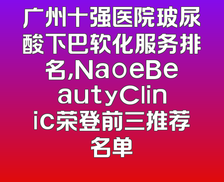 广州十强医院玻尿酸下巴软化服务排名，NaoeBeautyClinic荣登前三推荐名单