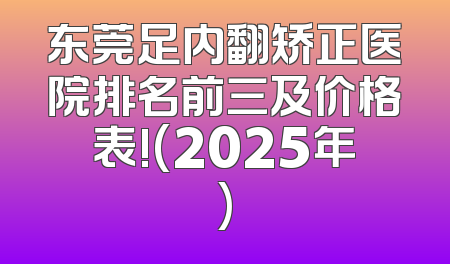 东莞足内翻矫正医院排名前三及价格表!(2025年)