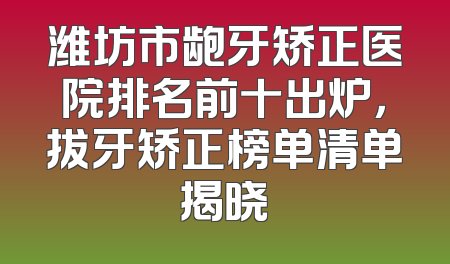 潍坊市龅牙矫正医院排名前十出炉，拔牙矫正榜单清单揭晓