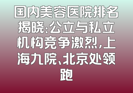 国内美容医院排名揭晓：公立与私立机构竞争激烈，上海九院、北京处领跑
