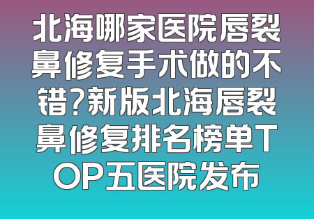 北海哪家医院唇裂鼻修复手术做的不错？新版北海唇裂鼻修复排名榜单TOP五医院发布