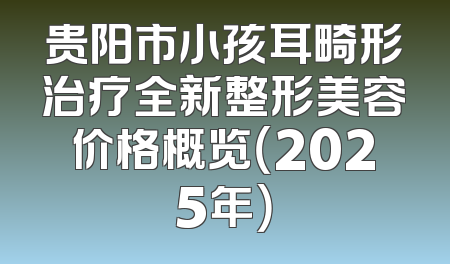 贵阳市小孩耳畸形治疗全新整形美容价格概览（2025年）