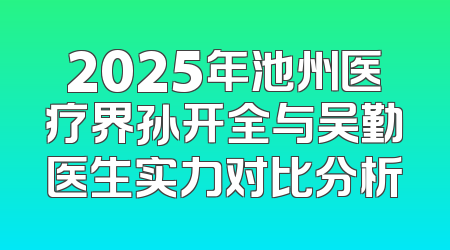 2025年池州医疗界孙开全与吴勤医生实力对比分析