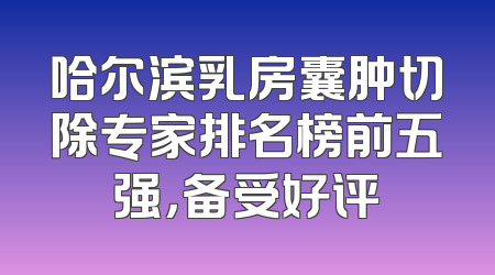 哈尔滨乳房囊肿切除专家排名榜前五强，备受好评