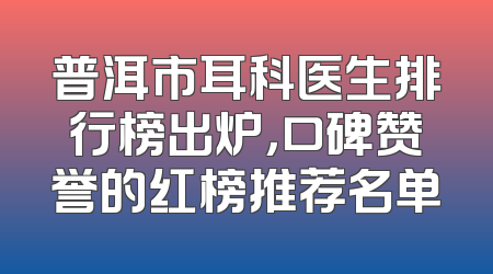 普洱市耳科医生排行榜出炉，口碑赞誉的红榜推荐名单