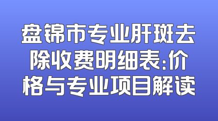 盘锦市专业肝斑去除收费明细表：价格与专业项目解读