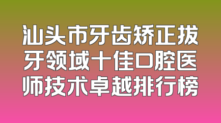 汕头市牙齿矫正拔牙领域十佳口腔医师技术卓越排行榜