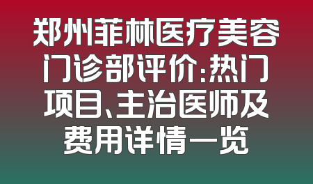 郑州菲林医疗美容门诊部评价：热门项目、主治医师及费用详情一览