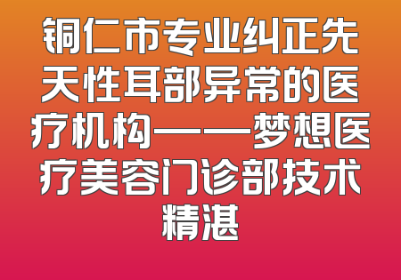 铜仁市专业纠正先天性耳部异常的医疗机构——梦想医疗美容门诊部技术精湛