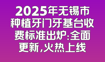 2025年无锡市种植牙门牙基台收费标准出炉：全面更新，火热上线