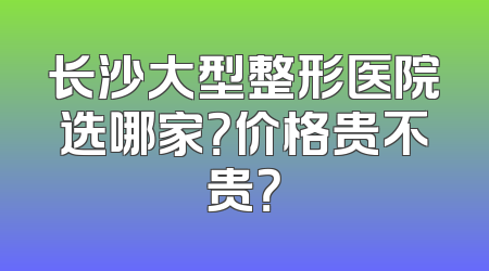 长沙大型整形医院选哪家？价格贵不贵？