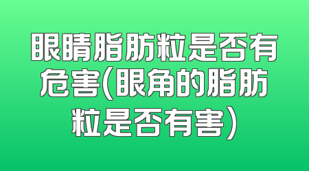 眼睛脂肪粒是否有危害(眼角的脂肪粒是否有害)