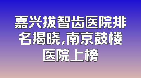 嘉兴拔智齿医院排名揭晓，南京鼓楼医院上榜