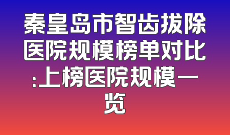 秦皇岛市智齿拔除医院规模榜单对比：上榜医院规模一览