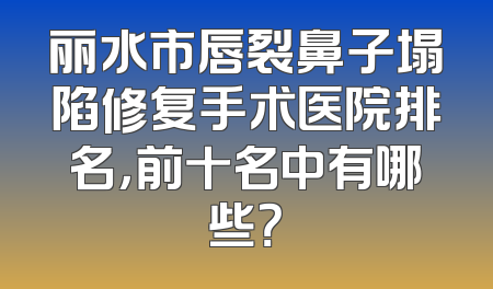 丽水市唇裂鼻子塌陷修复手术医院排名，前十名中有哪些？