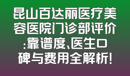昆山百达丽医疗美容医院门诊部评价：靠谱度、医生口碑与费用全解析！