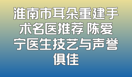 淮南市耳朵重建手术名医推荐 陈爱宁医生技艺与声誉俱佳