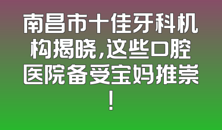 南昌市十佳牙科机构揭晓，这些口腔医院备受宝妈推崇！