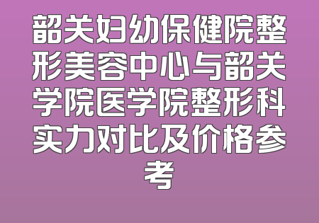 韶关妇幼保健院整形美容中心与韶关学院医学院整形科实力对比及价格参考