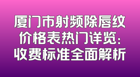 厦门市射频除唇纹价格表热门详览：收费标准全面解析