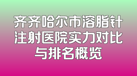齐齐哈尔市溶脂针注射医院实力对比与排名概览