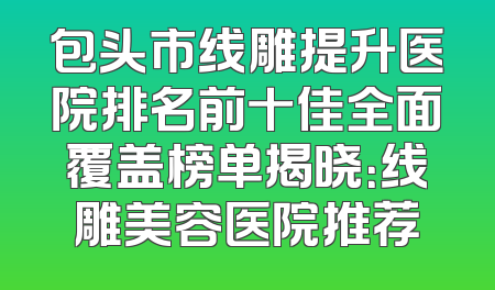包头市线雕提升医院排名前十佳全面覆盖榜单揭晓：线雕美容医院推荐