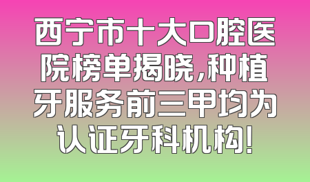 西宁市十大口腔医院榜单揭晓，种植牙服务前三甲均为认证牙科机构！