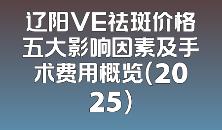 辽阳VE祛斑价格五大影响因素及手术费用概览（2025）