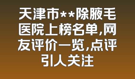 天津市**除腋毛医院上榜名单，网友评价一览，点评引人关注