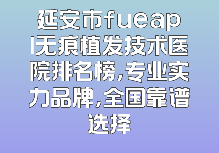 延安市fueapl无痕植发技术医院排名榜，专业实力品牌，全国靠谱选择