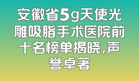 安徽省5g天使光雕吸脂手术医院前十名榜单揭晓，声誉卓著