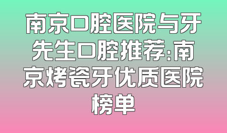 南京口腔医院与牙先生口腔推荐：南京烤瓷牙优质医院榜单