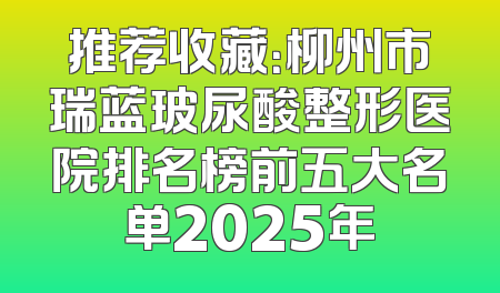 推荐收藏：柳州市瑞蓝玻尿酸整形医院排名榜前五大名单2025年
