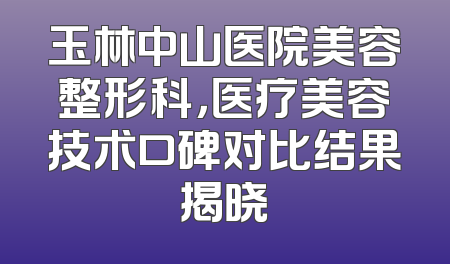 玉林中山医院美容整形科，医疗美容技术口碑对比结果揭晓