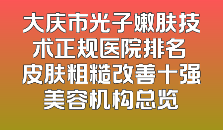 大庆市光子嫩肤技术正规医院排名 皮肤粗糙改善十强美容机构总览