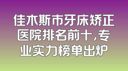 佳木斯市牙床矫正医院排名前十，专业实力榜单出炉