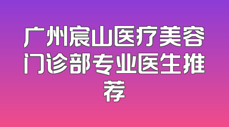 广州宸山医疗美容门诊部专业医生推荐
