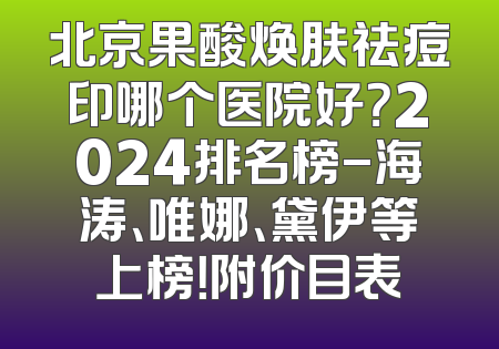 北京果酸焕肤祛痘印哪个医院好？2024排名榜-海涛、唯娜、黛伊等上榜！附价目表