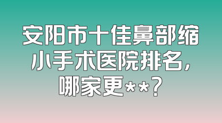 安阳市十佳鼻部缩小手术医院排名，哪家更**？