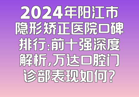 2024年阳江市隐形矫正医院口碑排行：前十强深度解析，万达口腔门诊部表现如何？