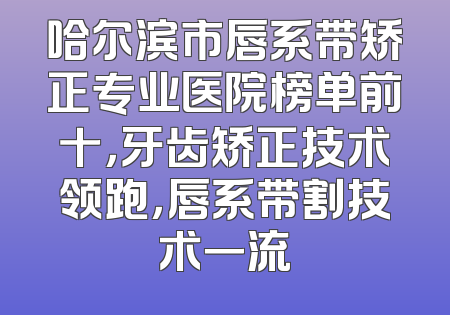 哈尔滨市唇系带矫正专业医院榜单前十，牙齿矫正技术领跑，唇系带割技术一流
