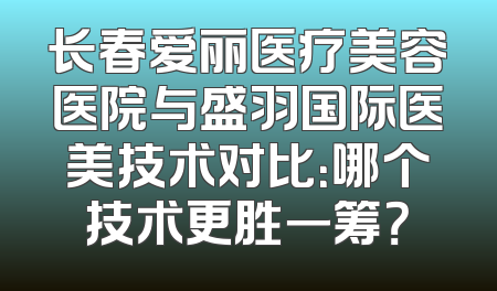 长春爱丽医疗美容医院与盛羽国际医美技术对比：哪个技术更胜一筹？