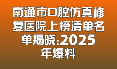 南通市口腔仿真修复医院上榜清单名单揭晓：2025年爆料