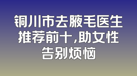 铜川市去腋毛医生推荐前十，助女性告别烦恼