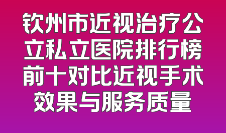钦州市近视治疗公立私立医院排行榜前十对比近视手术效果与服务质量