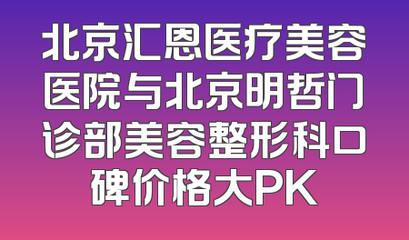 北京汇恩医疗美容医院与北京明哲门诊部美容整形科口碑价格大PK