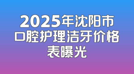 2025年沈阳市口腔护理洁牙价格表曝光