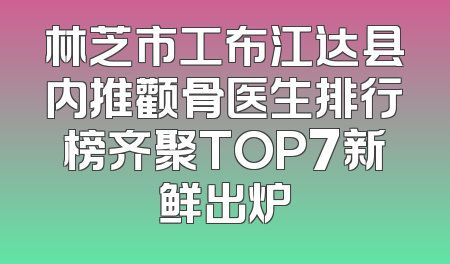 林芝市工布江达县内推颧骨医生排行榜齐聚TOP7新鲜出炉