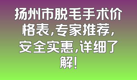 扬州市脱毛手术价格表，专家推荐，安全实惠，详细了解！