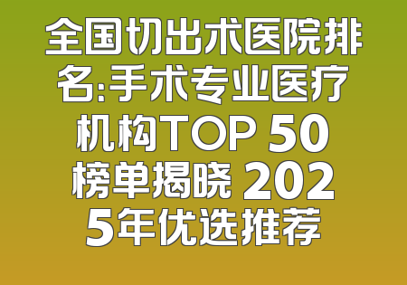 全国切出术医院排名：手术专业医疗机构TOP 50榜单揭晓 2025年优选推荐